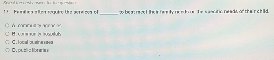 Select the best answer for the question.
17. Families often require the services of _to best meet their family needs or the specific needs of their child.
A. community agencies
B. community hospitals
C. local businesses
D. public libraries