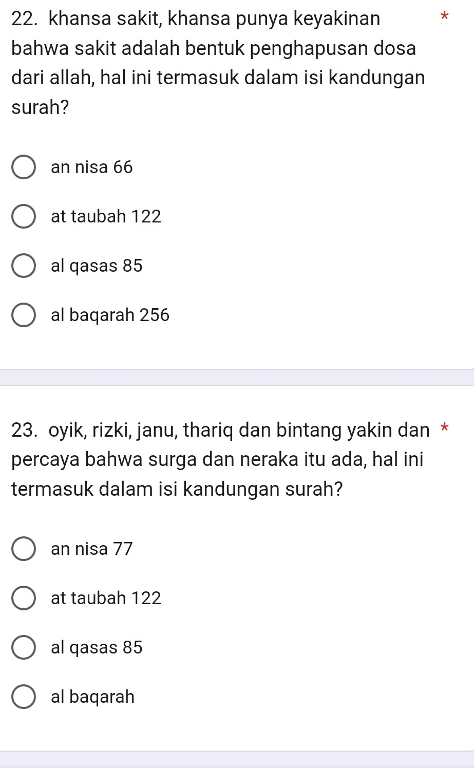 khansa sakit, khansa punya keyakinan
*
bahwa sakit adalah bentuk penghapusan dosa
dari allah, hal ini termasuk dalam isi kandungan
surah?
an nisa 66
at taubah 122
al qasas 85
al baqarah 256
23. oyik, rizki, janu, thariq dan bintang yakin dan *
percaya bahwa surga dan neraka itu ada, hal ini
termasuk dalam isi kandungan surah?
an nisa 77
at taubah 122
al qasas 85
al baqarah