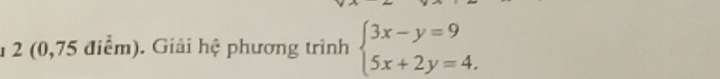 1 2 (0,75 điểm). Giải hệ phương trình beginarrayl 3x-y=9 5x+2y=4.endarray.