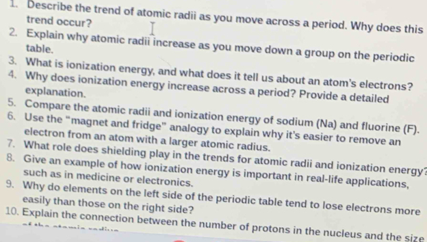 Describe the trend of atomic radii as you move across a period. Why does this 
trend occur? 
2. Explain why atomic radii increase as you move down a group on the periodic 
table. 
3. What is ionization energy, and what does it tell us about an atom's electrons? 
4. Why does ionization energy increase across a period? Provide a detailed 
explanation. 
5. Compare the atomic radii and ionization energy of sodium (Na) and fluorine (F). 
6. Use the “magnet and fridge” analogy to explain why it's easier to remove an 
electron from an atom with a larger atomic radius. 
7. What role does shielding play in the trends for atomic radii and ionization energy? 
8. Give an example of how ionization energy is important in real-life applications, 
such as in medicine or electronics. 
9. Why do elements on the left side of the periodic table tend to lose electrons more 
easily than those on the right side? 
10. Explain the connection between the number of protons in the nucleus and the size