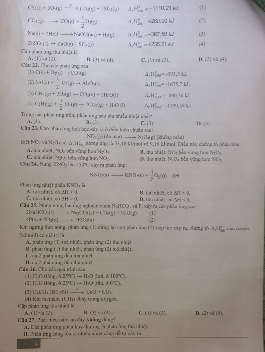 CS_2(l)+3O_2(g)xrightarrow fCO_2(g)+2SO_2(g) H_(298)^0=-1110,21kJ (1)
CO_2(g)to CO(g)+ 1/2 O_2(g) D. H_(298)^0=+280,00kJ (2)
Na(s)+2H_2Oto NaOH(aq)+H_2(g) D H_(298)^0=-367,50kJ (3)
ZnSO_4(s)to ZnO(s)+SO_3(g) (4)
D, H_(298)^0=+235,21kJ
Cặp phản ứng thu nhiệt là
A. (1) )va(2). B. (3) và (4). C. (1)va(3). D. (2) và (4).
Câu 22. Cho các phản ứng sau:
(1) C(s)+O_2(g)to CO_2(g) Ar H_(298)^o=-393.5kJ.
(2) 2Al(s)+ 3/2 O_2(g)to Al_2O_3(s) H_(298)^0=-1675,7kJ.
Ar
(3) CH_4(g)+2O_2(g)to CO_2(g)+2H_2O(l) Ar H_(298)^o=-890,36kJ.
(4) C_2H_2(g)+ 5/2 O_2(g)to 2CO_2(g)+H_2O(l) Ar H_(298)^o=-1299,58kJ.
Trong các phản ứng trên, phản ứng nào tòa nhiều nhiệt nhất?
A. (1). B. (2). C. (3). D. (4).
Câu 23. Cho phản ứng hoá học xảy ra ở điều kiện chuẩn sau:
NO2(g) (đỏ nâu) N_2O_4(g) (không màu)
Biết NO_2 và N_2O_4 có △ _rH_(298)° tương ứng là 33,18 kJ/mol và 9,16 kJ/mol. Điều này chứng tỏ phân ứng
A. toà nhiệt, NO_2 bền vững hơn N_2O_4. B. thu nhiệt, NO_2 bền vững hơn N_2O_4.
C. toả nhiệt, N_2O_4 bền vững hơn NO_2. D. thu nhiệt, N_2O_4 bền vững hơn NO_2.
Câu 24. Nung KNO_3 lèn 550°C xảy ra phản ứng:
a (NO_3(s)to KNO_2(s)+ 1/2 O_2(g) ΔH
Phản ứng nhiệt phân KNO_3 là
A. toả nhiệt, có △ H<0. B. thu nhiệt, cô △ H>0.
C. toả nhiệt, có △ H>0. D. thu nhiệt, có △ H<0.
Câu 25. Nung nóng hai ổng nghiệm chứa NaH ICO_3 và P, xảy ra các phản ứng sau:
2NaHCO_3(s)to Na_2CO_3(s)+CO_2(g)+H_2O(g) (1)
4P(s)+5O_2(g)to 2P_2O_5(s) (2)
Khi ngừng đun nóng, phản ứng (1) dừng lại còn phản ứng (2) tiểp tục xây ra, chứng tô △ _1H_(298)° của ozone
(kJ/mol) có giá trị là
A. phản ứng (1) toả nhiệt, phản ứng (2) thu nhiệt.
B. phản ứng (1) thu nhiệt, phản ứng (2) toả nhiệt.
C. cả 2 phản ứng đều toả nhiệt.
D. cả 2 phản ứng đều thu nhiệt.
Câu 26. Cho các quả trình sau:
(1) H_2O (lỏng, ở 25°C)to H_2O (hơi, ở 100°C).
(2) H_2O (lỏng, ở 25°C)to H_2O (rắn, ở 0°C).
(3) CaCO_3 (Đá vôi) xrightarrow I°CaO+CO_2.
(4) Khí methane (CH₄) cháy trong oxygen.
Cặp phản ứng tỏa nhiệt là
A. (1) và (2). B. (3) va(4). C. (1) và (3). D. (2) và (4).
Câu 27. Phát biểu nào sau đây không đúng?
A. Các phản ứng phân hủy thường là phản ứng thu nhiệt.
B. Phản ứng cảng tỏa ra nhiều nhiệt cảng đễ tự xảy ra.
4