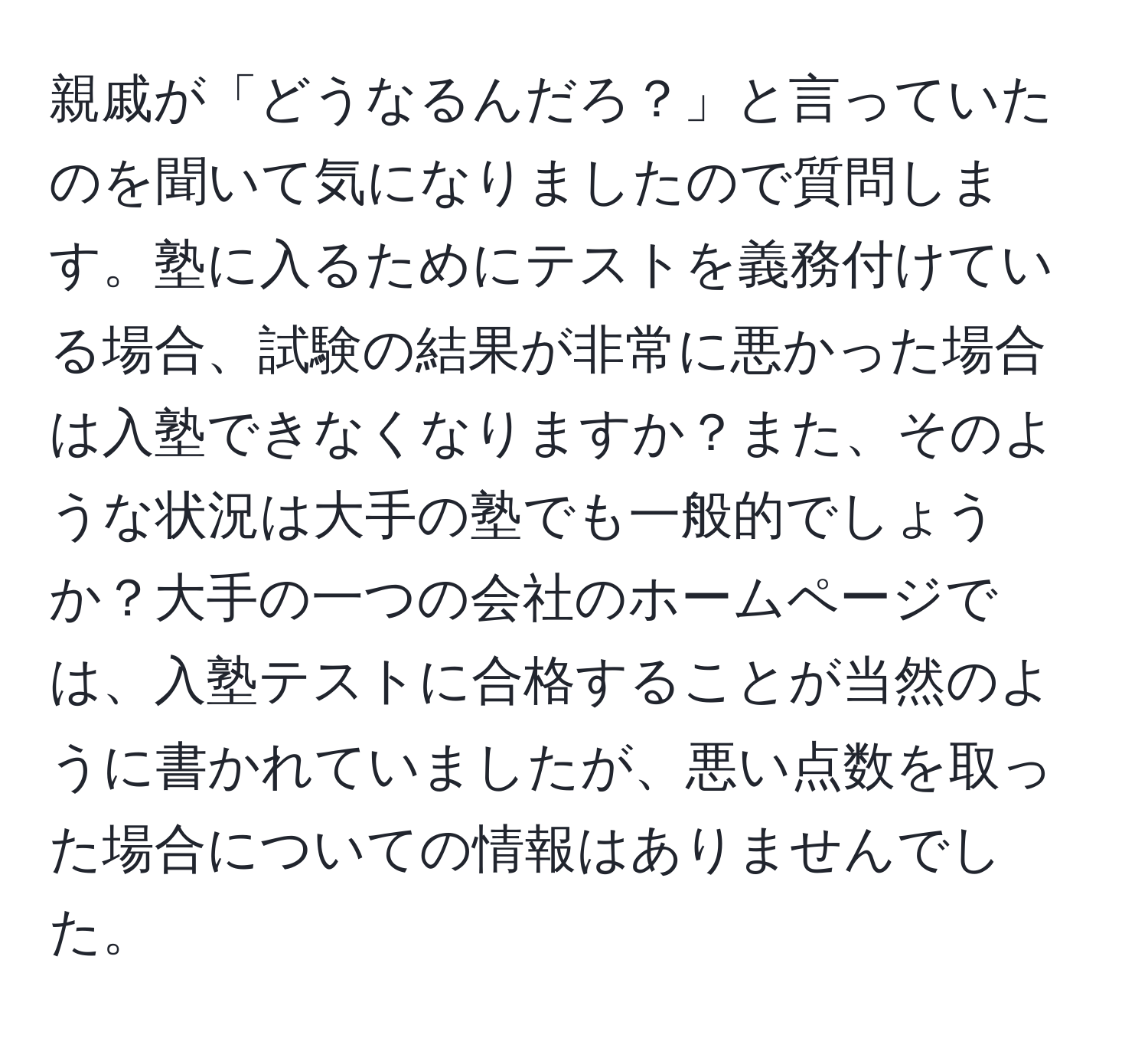 親戚が「どうなるんだろ？」と言っていたのを聞いて気になりましたので質問します。塾に入るためにテストを義務付けている場合、試験の結果が非常に悪かった場合は入塾できなくなりますか？また、そのような状況は大手の塾でも一般的でしょうか？大手の一つの会社のホームページでは、入塾テストに合格することが当然のように書かれていましたが、悪い点数を取った場合についての情報はありませんでした。