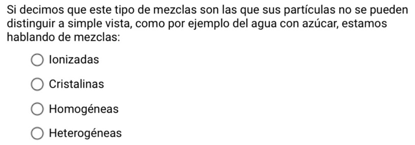 Si decimos que este tipo de mezclas son las que sus partículas no se pueden
distinguir a simple vista, como por ejemplo del agua con azúcar, estamos
hablando de mezclas:
Ionizadas
Cristalinas
Homogéneas
Heterogéneas