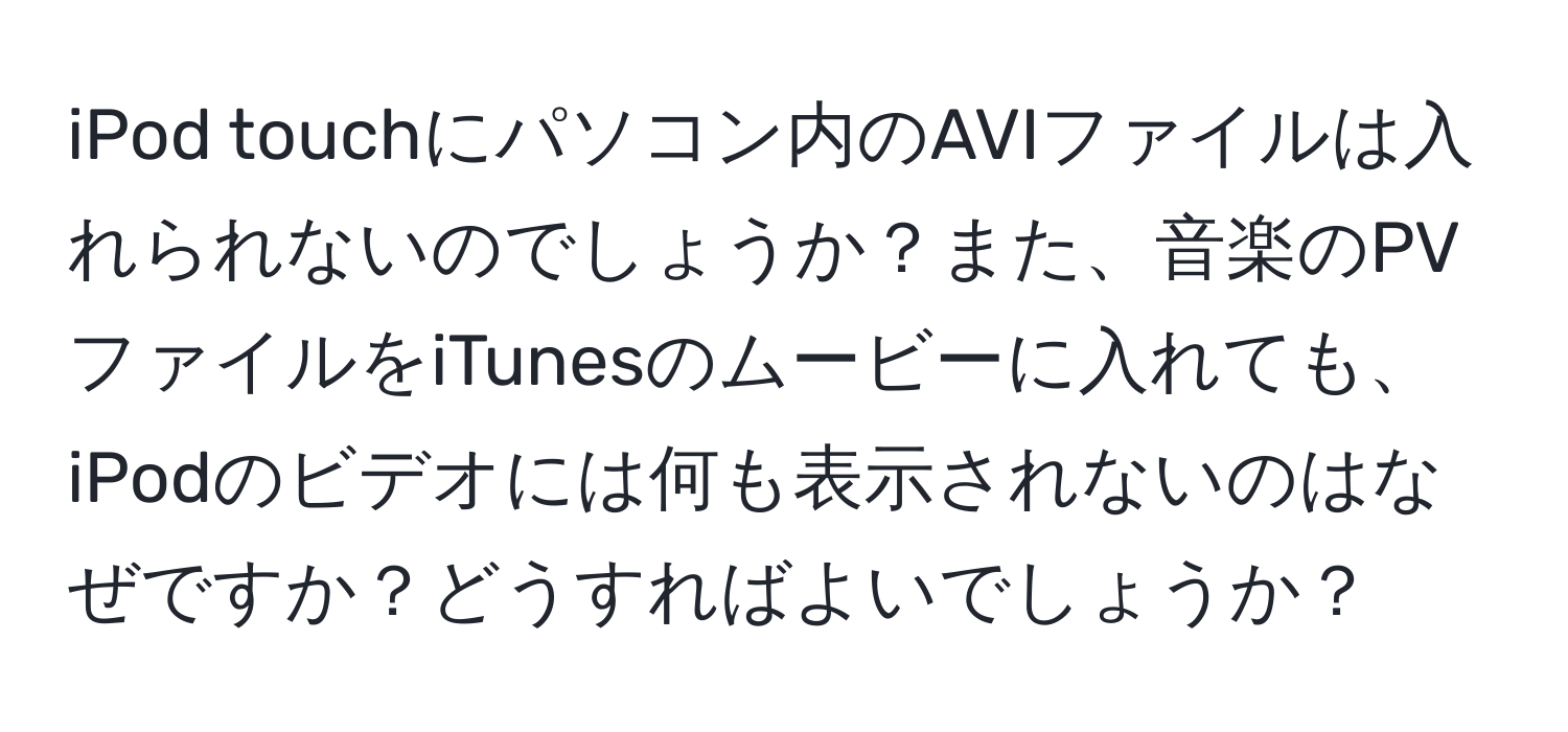 iPod touchにパソコン内のAVIファイルは入れられないのでしょうか？また、音楽のPVファイルをiTunesのムービーに入れても、iPodのビデオには何も表示されないのはなぜですか？どうすればよいでしょうか？