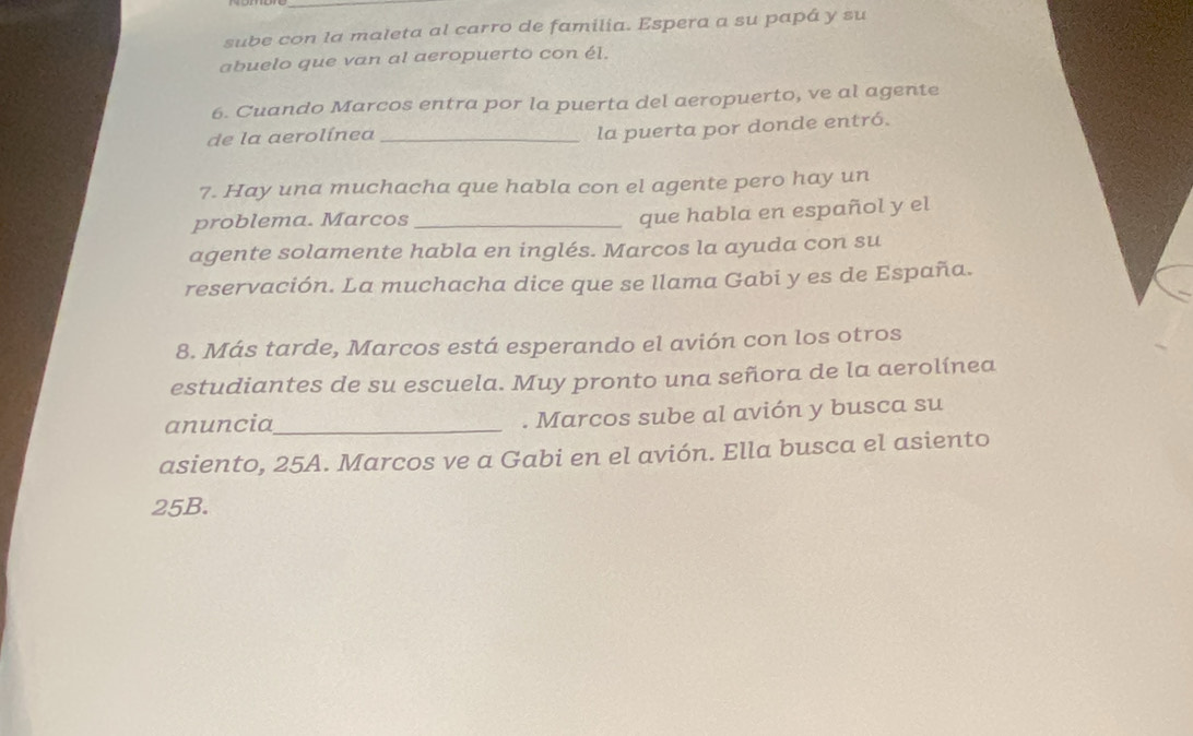 sube con la maleta al carro de familia. Espera a su papá y su 
abuelo que van al aeropuerto con él. 
6. Cuando Marcos entra por la puerta del aeropuerto, ve al agente 
de la aerolínea_ 
la puerta por donde entró. 
7. Hay una muchacha que habla con el agente pero hay un 
problema. Marcos_ 
que habla en español y el 
agente solamente habla en inglés. Marcos la ayuda con su 
reservación. La muchacha dice que se llama Gabi y es de España. 
8. Más tarde, Marcos está esperando el avión con los otros 
estudiantes de su escuela. Muy pronto una señora de la aerolínea 
anuncia_ . Marcos sube al avión y busca su 
asiento, 25A. Marcos ve a Gabi en el avión. Ella busca el asiento
25B.