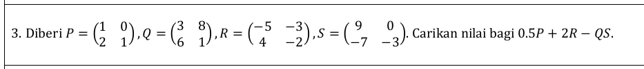 Diberi P=beginpmatrix 1&0 2&1endpmatrix , Q=beginpmatrix 3&8 6&1endpmatrix , R=beginpmatrix -5&-3 4&-2endpmatrix , S=beginpmatrix 9&0 -7&-3endpmatrix. Carikan nilai bagi 0.5P+2R-QS.