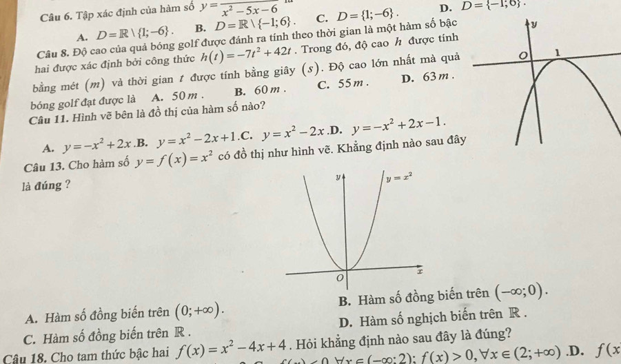 Tập xác định của hàm số y=frac x^2-5x-6
A. D=R| 1;-6 . B. D=R| -1;6 . C. D= 1;-6 .
D. D= -1;0 .
Câu 8. Độ cao của quả bóng golf được đánh ra tính theo thời gian là một hàm số bậc
hai được xác định bởi công thức h(t)=-7t^2+42t. Trong đó, độ cao h được tính
bằng mét (m) và thời gian t được tính bằng giây (s). Độ cao lớn nhất mà quả
bóng golf đạt được là A. 50 m . B. 60 m . C. 55 m . D. 63 m .
Câu 11. Hình vẽ bên là đồ thị của hàm số nào?
A. y=-x^2+2x .B. y=x^2-2x+1.C.y=x^2-2x .D. y=-x^2+2x-1.
Câu 13. Cho hàm số y=f(x)=x^2 có đồ thị như hình vẽ. Khẳng định nào sau đâ
là đúng ?
A. Hàm số đồng biến trên (0;+∈fty ). B. Hàm số đồng biến trên (-∈fty ;0).
C. Hàm số đồng biến trên R . D. Hàm số nghịch biến trên R .
Câu 18. Cho tam thức bậc hai f(x)=x^2-4x+4. Hỏi khẳng định nào sau đây là đúng?
_ 0,forall x∈ (-∈fty :2);f(x)>0,forall x∈ (2;+∈fty ) .D. f(x