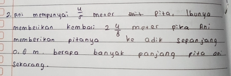 Ani mempunyai  4/5  metor pita, lbanya 
membelikon kembali 2 4/8  meter pika Ani 
memberikon pitanya ke adik sepanjang
0. 0 m, berapa banyak panjang pita ani 
serarang.