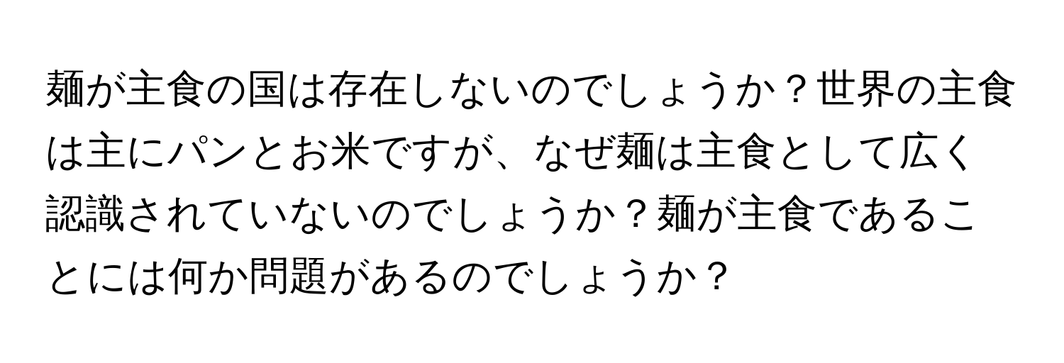 麺が主食の国は存在しないのでしょうか？世界の主食は主にパンとお米ですが、なぜ麺は主食として広く認識されていないのでしょうか？麺が主食であることには何か問題があるのでしょうか？