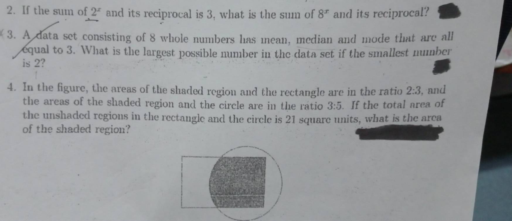 If the sum of 2^x and its reciprocal is 3, what is the sum of 8^x and its reciprocal? 
3. A data set consisting of 8 whole numbers has mean, median and mode that are all 
equal to 3. What is the largest possible number in the data set if the smallest number 
is 2? 
4. In the figure, the areas of the shaded region and the rectangle are in the ratio 2:3 , and 
the areas of the shaded region and the circle are in the ratio 3:5. If the total area of 
the unshaded regions in the rectangle and the circle is 21 square units, what is the area 
of the shaded region?