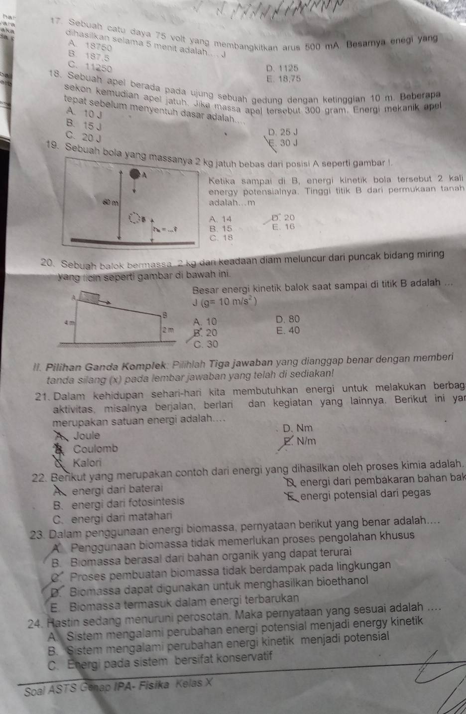 har
e 
aka 17. Sebuah catu daya 75 volt yang membangkitkan arus 500 mA. Besamya enegi yang
dihasilkan selama 5 menit adalah....
A. 18750
B. 187.5
C. 11250 D. 1125
E. 18,75
18. Sebuah apel berada pada ujung sebuah gedung dengan ketinggian 10 m. Beberapa
sekon kemudian apel jatuh. Jike massa apal tersebut 300 gram. Energi mekanik apel
tepat sebelum menyentuh dasar adalah
A. 10 J
B. 15 J
C. 20 J
D. 25J
E. 30 J
19. Sebuah bola jatuh bebas dari posisi A seperti gambar l.
Ketika sampai di B, energi kinetik bola tersebut 2 kali
nergy potensialnya. Tinggi titik B dari permukaan tanah
dalah...m. 14 D. 20
B. 15 E. 16
C. 18
20. Sebuah balok bermassa 2 kg dari keadaan diam meluncur dari puncak bidang miring
yang licin seperti gambar di bawah ini.
Besar energi kinetik balok saat sampai di titik B adalah ...
J(g=10m/s^2)
A. 10 D. 80
B. 20 E. 40
C. 30
ll. Pilihan Ganda Komplek: Pilihlah Tiga jawaban yang dianggap benar dengan memberi
tanda silang (x) pada lembar jawaban yang telah di sediakan!
21. Dalam kehidupan sehari-hari kita membutuhkan energi untuk melakukan berbag
aktivitas, misalnya berjalan, berlari dan kegiatan yang lainnya. Berikut ini yar
merupakan satuan energi adalah....
D、Nm
A Joule
Coulomb E. N/m
Kalori
22. Berikut yang merupakan contoh dari energi yang dihasilkan oleh proses kimia adalah.
A energi dari baterai D energi dari pembákaran bahan bak
B. energi dari fotosintesis E energi potensial dari pegas
C. energi dari matahari
23. Dalam penggunaan energi biomassa, pernyataan berikut yang benar adalah....
A Penggunaan biomassa tidak memerlukan proses pengolahan khusus
B. Biomassa berasal dari bahan organik yang dapat terurai
C’ Proses pembuatan biomassa tidak berdampak pada lingkungan
D. Biomassa dapat digunakan untuk menghasilkan bioethanol
E. Biomassa termasuk dalam energi terbarukan
24. Hastin sedang menuruni perosotan. Maka pernyataan yang sesuai adalah ....
A. Sistem mengalami perubahan energi potensial menjadi energy kinetik
B. Sistem mengalami perubahan energi kinetik menjadi potensial
C. Energi pada sistem bersifat konservatif
Soal ASTS Genap IPA- Fisika Kelas X