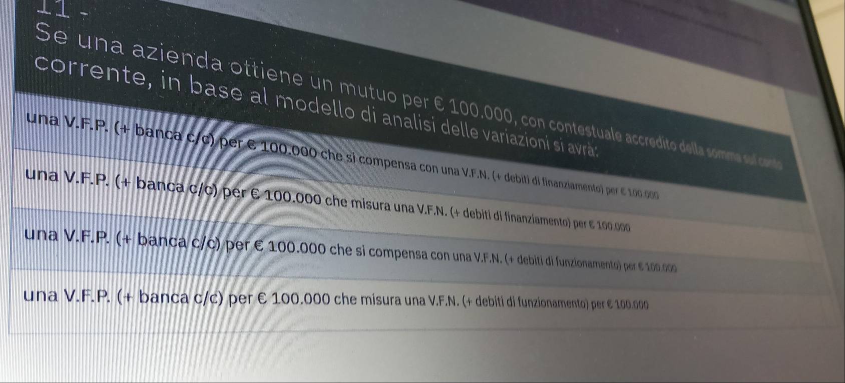 Se una azienda ottiene un mutuo per € 100.000, con contestuale accredito della somma sul cont
corrente, in base al modello di analisi delle variazioni si avrá
una V.F.P. (+ banca c/c) per E 100.000 che si compensa con una V.F.N. (+ debiti di finanziamento p e 10 0
una V.F.P. (+ banca c/c) per € 100.000 che misura una V.F.N. (+ debiti di finanziamento) per 6 1.00.000
una V.F.P. (+ banca c/c) per € 100.000 che si compensa con una V.F.N. (+ debiti di funzionamento) per ε 100.000
una V.F.P. (+ banca c/c) per € 100.000 che misura una V.F.N. (+ debiti di funzionamento) per € 100.000