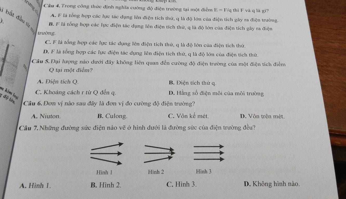 khep km 
trunge
Câu 4. Trong công thức định nghĩa cường độ điện trường tại một điểm E = F/q thì F và q là gì?
A. F là tổng hợp các lực tác dụng lên điện tích thử, q là độ lớn của điện tích gây ra điện trường.
1 bắt đầu từ n
).
B. F là tổng hợp các lực điện tác dụng lên điện tích thử, q là độ lớn của điện tích gây ra điện
trường.
C. F là tổng hợp các lực tác dụng lên điện tích thử, q là độ lớn của điện tích thử.
D. F là tổng hợp các lực điện tác dụng lên điện tích thử, q là độ lớn của điện tích thử.
Câu 5.Đại lượng nào dưới đây không liên quan đến cường độ điện trường của một điện tích điểm
Q tại một điểm?
A. Điện tích Q. B. Điện tích thử q.
m kim loạ
C. Khoảng cách r từ Q đến q. D. Hằng số điện môi của môi trường
g độ lớn Câu 6.Đơn vị nào sau đây là đơn vị đo cường độ điện trường?
A. Niuton. B. Culong. C. Vôn kế mét. D. Vôn trên mét.
Câu 7.Những đường sức điện nào vẽ ở hình dưới là đường sức của điện trường đều?
Hình 1 Hình 2 Hình 3
A. Hình 1. B. Hình 2. C. Hình 3. D. Không hình nào.