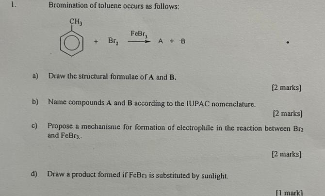 Bromination of toluene occurs as follows:
beginarrayr CH_3 □ endarray +Br_2xrightarrow FeBr_1A+8
a) Draw the structural formulae of A and B. 
[2 marks] 
b) Name compounds A and B according to the IUPAC nomenclature. 
[2 marks] 
c) Propose a mechanisme for formation of electrophile in the reaction between Br_2
and FeBr3. 
[2 marks] 
d) Draw a product formed if FeBr) is substituted by sunlight. 
[1 mark]