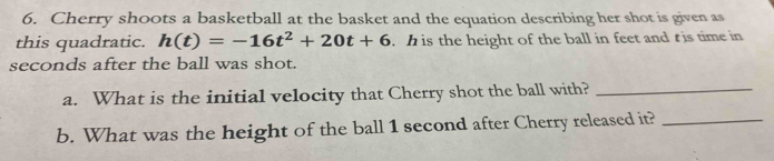 Cherry shoots a basketball at the basket and the equation describing her shot is given as 
this quadratic. h(t)=-16t^2+20t+6. h is the height of the ball in feet and t is time in
seconds after the ball was shot. 
a. What is the initial velocity that Cherry shot the ball with?_ 
b. What was the height of the ball 1 second after Cherry released it?_