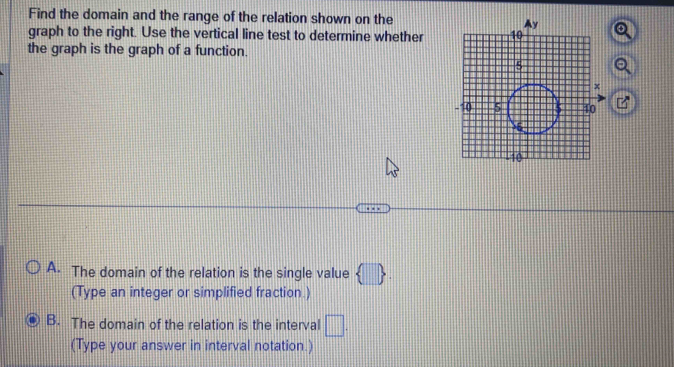 Find the domain and the range of the relation shown on the
graph to the right. Use the vertical line test to determine whether6
the graph is the graph of a function.
a
B
A. The domain of the relation is the single value  □ . 
(Type an integer or simplified fraction.)
B. The domain of the relation is the interval □. 
(Type your answer in interval notation.)