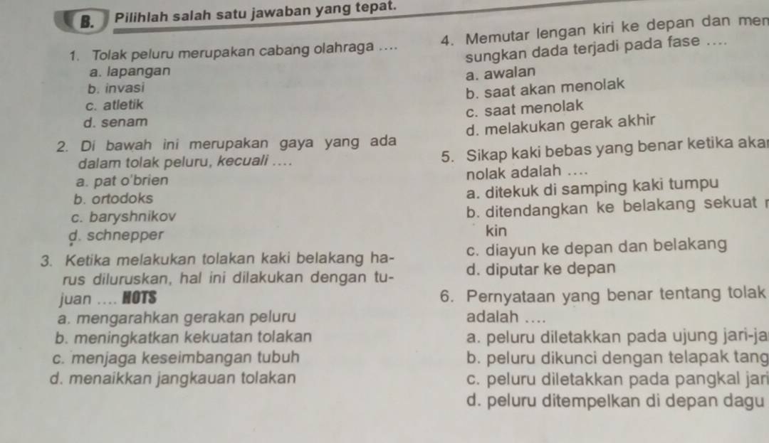 Pilihlah salah satu jawaban yang tepat.
1. Tolak peluru merupakan cabang olahraga .... 4. Memutar lengan kiri ke depan dan men
sungkan dada terjadi pada fase ....
a. lapangan
a. awalan
b. invasi
b. saat akan menolak
c. atletik
c. saat menolak
d. senam
2. Di bawah ini merupakan gaya yang ada d. melakukan gerak akhir
dalam tolak peluru, kecuali ....
5. Sikap kaki bebas yang benar ketika aka
nolak adalah_
a. pat o'brien
b. ortodoks
a. ditekuk di samping kaki tumpu
c. baryshnikov
b. ditendangkan ke belakang sekuat r
d. schnepper kin
c. diayun ke depan dan belakang
3. Ketika melakukan tolakan kaki belakang ha- d. diputar ke depan
rus diluruskan, hal ini dilakukan dengan tu-
juan .... HOTS 6. Pernyataan yang benar tentang tolak
a. mengarahkan gerakan peluru adalah ...
b. meningkatkan kekuatan tolakan a. peluru diletakkan pada ujung jari-ja
c. menjaga keseimbangan tubuh b. peluru dikunci dengan telapak tang
d. menaikkan jangkauan tolakan c. peluru diletakkan pada pangkal jar
d. peluru ditempelkan di depan dagu