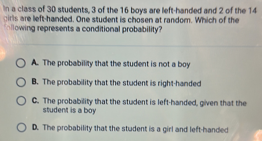 In a class of 30 students, 3 of the 16 boys are left-handed and 2 of the 14
girls are left-handed. One student is chosen at random. Which of the
following represents a conditional probability?
A. The probability that the student is not a boy
B. The probability that the student is right-handed
C. The probability that the student is left-handed, given that the
student is a boy
D. The probability that the student is a girl and left-handed