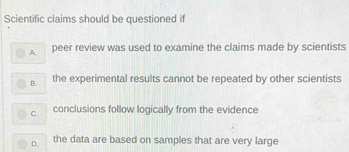 Scientific claims should be questioned if
A. peer review was used to examine the claims made by scientists
B. the experimental results cannot be repeated by other scientists
C. conclusions follow logically from the evidence
D. the data are based on samples that are very large