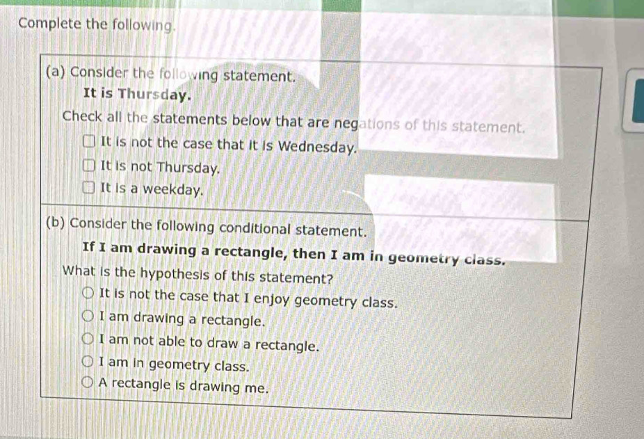Complete the following.
(a) Consider the following statement.
It is Thursday.
Check all the statements below that are negations of this statement.
It is not the case that it is Wednesday.
It is not Thursday.
It is a weekday.
(b) Consider the following conditional statement.
If I am drawing a rectangle, then I am in geometry class.
What is the hypothesis of this statement?
It is not the case that I enjoy geometry class.
I am drawing a rectangle.
I am not able to draw a rectangle.
I am in geometry class.
A rectangle is drawing me.