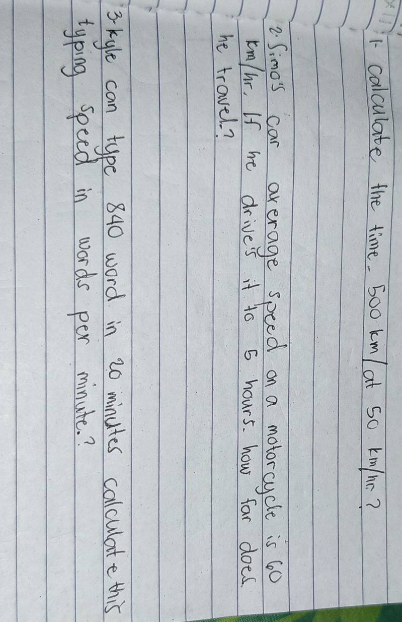 calculate the time. 5oo km/ at So km/nr? 
2. Simo's car average speed on a motorcycle is 60
km/hr. If he drives it to 5 hours. how far does. 
he travel? 
3 kyle can type 840 word in 20 minutes calculate this 
typing speed in words per minute.?