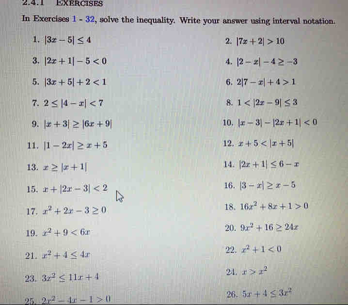 EXERCISES 
In Exercises 1 - 32, solve the inequality. Write your answer using interval notation. 
1. |3x-5|≤ 4 2. |7x+2|>10
3. |2x+1|-5<0</tex> 4. |2-x|-4≥ -3
5. |3x+5|+2<1</tex> 6. 2|7-x|+4>1
7. 2≤ |4-x|<7</tex> 8. 1
9. |x+3|≥ |6x+9| 10. |x-3|-|2x+1|<0</tex> 
11. |1-2x|≥ x+5 12. x+5
13. x≥ |x+1| 14. |2x+1|≤ 6-x
15. x+|2x-3|<2</tex> 
16. |3-x|≥ x-5
17. x^2+2x-3≥ 0 18. 16x^2+8x+1>0
19. x^2+9<6x</tex> 
20. 9x^2+16≥ 24x
22. 
21. x^2+4≤ 4x x^2+1<0</tex> 
23. 3x^2≤ 11x+4
24. x>x^2
25 2x^2-4x-1>0
26. 5x+4≤ 3x^2