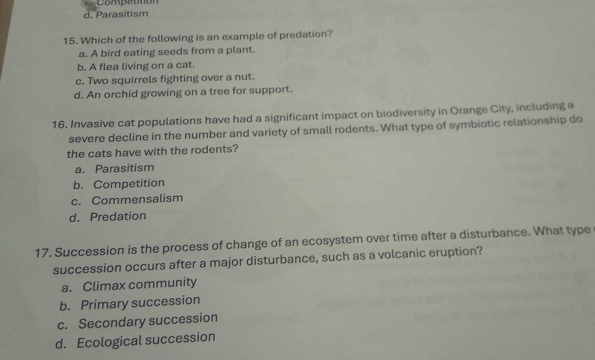 Competition
d. Parasitism
15. Which of the following is an example of predation?
a. A bird eating seeds from a plant.
b. A flea living on a cat.
c. Two squirrels fighting over a nut.
d. An orchid growing on a tree for support.
16. Invasive cat populations have had a significant impact on biodiversity in Orange City, including a
severe decline in the number and variety of small rodents. What type of symbiotic relationship do
the cats have with the rodents?
a. Parasitism
b. Competition
c. Commensalism
d. Predation
17. Succession is the process of change of an ecosystem over time after a disturbance. What type
succession occurs after a major disturbance, such as a volcanic eruption?
a. Climax community
b. Primary succession
c. Secondary succession
d. Ecological succession