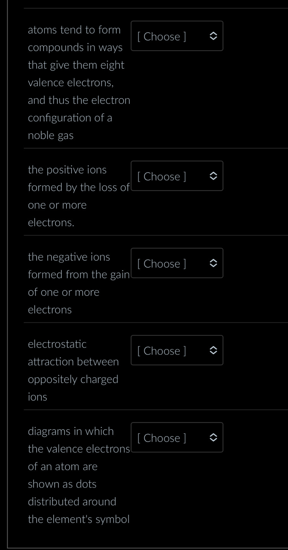 atoms tend to form 
[ Choose ] 
compounds in ways 
that give them eight 
valence electrons, 
and thus the electron 
configuration of a 
noble gas 
the positive ions 
[ Choose ] 
formed by the loss of 
one or more 
electrons. 
the negative ions [ Choose ] 
formed from the gain 
of one or more 
electrons 
electrostatic 
[ Choose ] 
attraction between 
oppositely charged 
ions 
diagrams in which 
[ Choose ] 
the valence electrons 
of an atom are 
shown as dots 
distributed around 
the element's symbol