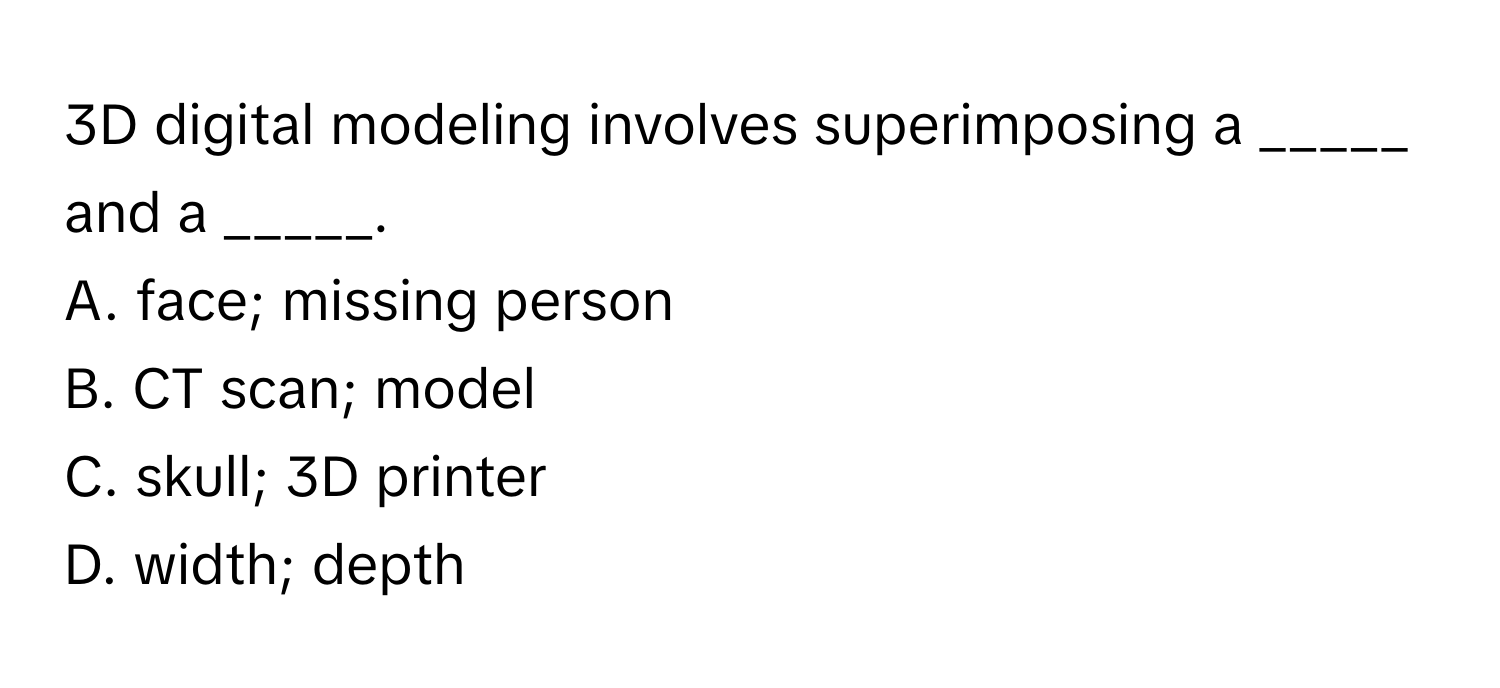 3D digital modeling involves superimposing a _____ and a _____.
A. face; missing person 
B. CT scan; model 
C. skull; 3D printer 
D. width; depth