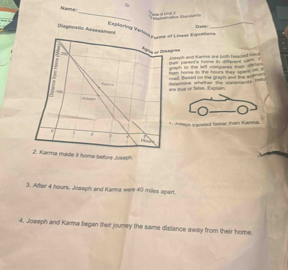 Name: 
a 
ade 8 Unit 2 
1 Mathematics Standards 
Date: 
Diagnostic Assessment 
Exploring Various Forms of Linear Equations 
Agre or Disagree
200
Joseph and Karma are both headed back 
their parent's home in different cars. T 
graph to the left compares their distan 
from home to the hours they spent on tr 
road, Based on the graph and the scenar 
Karms 
determine whether the statements belo 
- 100
are true or false. Explain. 
Joseph 
1. Joseph traveled faster than Karma. 
5
1 2 3 4 Hours
2. Karma made it home before Joseph. 
3. After 4 hours, Joseph and Karma were 40 miles apart. 
4. Joseph and Karma began their journey the same distance away from their home.