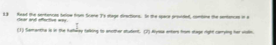 Read the sentences below from Scene 3 's stage directions. In the space provided, conbine the sertences in a 
dear and effective way. 
(1) Samantha is in the halway taking to another student. (2) Alyssa enters from stage right carrying her viain.