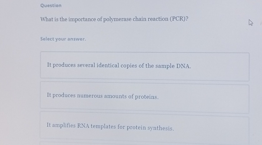 Question
What is the importance of polymerase chain reaction (PCR)?
Select your answer.
It produces several identical copies of the sample DNA.
It produces numerous amounts of proteins.
It amplifies RNA templates for protein synthesis.