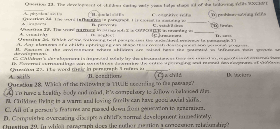 The development of children during early years helps shape all of the following skills EXCEPT
_
.
A. physical skills B. social skills C. cognitive skills D. problem-solving skills
Question 24. The word influences in paragraph 1 is closest in meaning to _.
A. impacts B. prevents C. establishes D limits
Question 25. The word nurture in paragraph 2 is OPPOSITE in meaning to_
A. creativity B. neglect C. treatment D. care
Question 26. Which of the following best paraphrases the underlined sentence in paragraph 3?
A. Any elements of a child's upbringing can shape their overall development and personal progress.
B. Factors in the environment where children are raised have the potential to influence their growth an
development.
C. Children’s development is impacted solely by the circumstances they are raised in, regardless of external fact
D. External surroundings can sometimes determine the entire upbringing and mental development of children
Question 27. The word their in paragraph 3 refers to _.
A. skills B. conditions C) a child D. factors
Question 28. Which of the following is TRUE according to the passage?
A) To have a healthy body and mind, it’s compulsory to follow a balanced diet.
B. Children living in a warm and loving family can have good social skills.
C. All of a person’s features are passed down from generation to generation.
D. Compulsive overeating disrupts a child’s normal development immediately.
Question 29. In which paragraph does the author mention a concession relationship?