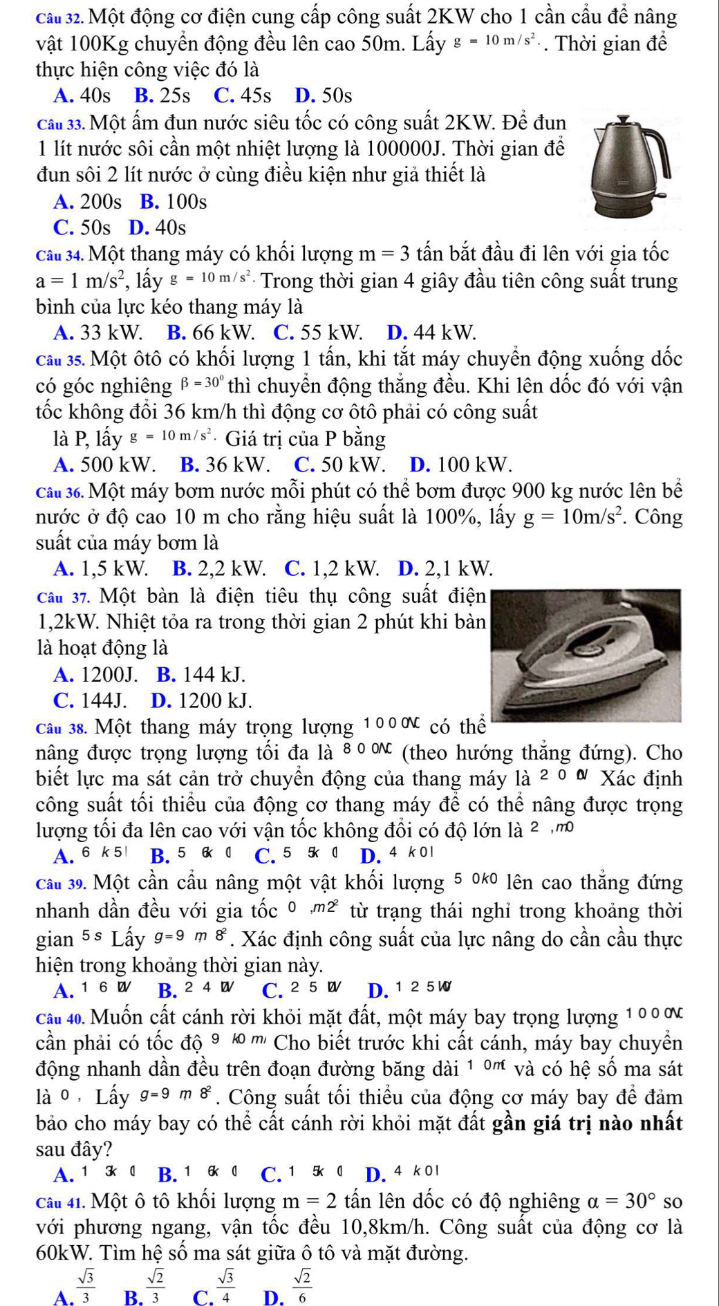 cầu 32. Một động cơ điện cung cấp công suất 2KW cho 1 cần cầu để nâng
vật 100Kg chuyển động đều lên cao 50m. Lấy g=10m/s^2.. Thời gian để
thực hiện công việc đó là
A. 40s B. 25s C. 45s D. 50s
cất 33. Một ẩm đun nước siêu tốc có công suất 2KW. Để đun
1 lít nước sôi cần một nhiệt lượng là 100000J. Thời gian để
đun sôi 2 lít nước ở cùng điều kiện như giả thiết là
A. 200s B. 100s
C. 50s D. 40s
Câu 34. Một thang máy có khối lượng m=3 tấn bắt đầu đi lên với gia tốc
a=1m/s^2 , lấy g=10m/s^2 - Trong thời gian 4 giây đầu tiên công suất trung
bình của lực kéo thang máy là
A. 33 kW. B. 66 kW. C. 55 kW. D. 44 kW.
Cau 35. Một ôtô có khối lượng 1 tấn, khi tắt máy chuyển động xuống đốc
có góc nghiêng beta =30° thì chuyển động thẳng đều. Khi lên dốc đó với vận
tốc không đổi 36 km/h thì động cơ ôtô phải có công suất
là P, lấy g=10m/s^2 · Giá trị của P bằng
A. 500 kW B. 36 kW. C. 50 kW. D. 100 kW.
cầu 36. Một máy bơm nước mỗi phút có thể bơm được 900 kg nước lên bể
nước ở độ cao 10 m cho rằng hiệu suất là 100%, lấy g=10m/s^2. Công
suất của máy bơm là
A. 1,5 kW. B. 2,2 kW. C. 1,2 kW. D. 2,1 kW.
Cầu 37. Một bàn là điện tiêu thụ công suất điệ
1,2kW. Nhiệt tỏa ra trong thời gian 2 phút khi bà
là hoạt động là
A. 1200J. B. 144 kJ.
C. 144J. D. 1200 kJ.
cấu 38. Một thang máy trọng lượng 1 0 0 ơ có thể
nâng được trọng lượng tối đa là 80 ∝ (theo hướng thẳng đứng). Cho
biết lực ma sát cản trở chuyển động của thang máy là à 2y O N Xác định
công suất tối thiểu của động cơ thang máy để có thể nâng được trọng
lượng tối đa lên cao với vận tốc không đổi có độ lớn là 2
A. 6 k 5 B. 5 6 0 C. 5 5k 0 D. 4 k 01
cấu 39. Một cần cầu nâng một vật khối lượng 5 0*0 lên cao thắng đứng
nhanh dần đều với gia tốc 0 ,m² từ trạng thái nghỉ trong khoảng thời
gian 5s Lấy g=9r 8^2. Xác định công suất của lực nâng do cần cầu thực
hiện trong khoảng thời gian này.
A. 16W B. 2 4W C. ² 5 D. 1 25 W
cáu 40. Muốn cất cánh rời khỏi mặt đất, một máy bay trọng lượng 10 0 ơ
cần phải có tốc độ ⁹ © ''' Cho biết trước khi cất cánh, máy bay chuyển
động nhanh dần đều trên đoạn đường băng dài 1 ºm và có hệ số ma sát
lào，Lấy g=9m8^2. Công suất tối thiểu của động cơ máy bay để đảm
bảo cho máy bay có thể cất cánh rời khỏi mặt đất gần giá trị nào nhất
sau đây?
A. 1 3 0 B. 1 6 0 C. 1 5k 0 D. 4 k 0l
Câu 41. Một ô tô khối lượng m=2that an lên dốc có độ nghiêng alpha =30° so
với phương ngang, vận tốc đều 10,8km/h. Công suất của động cơ là
60kW. Tìm hệ số ma sát giữa ô tô và mặt đường.
A.  sqrt(3)/3   sqrt(2)/3  C.  sqrt(3)/4  D.  sqrt(2)/6 
B.