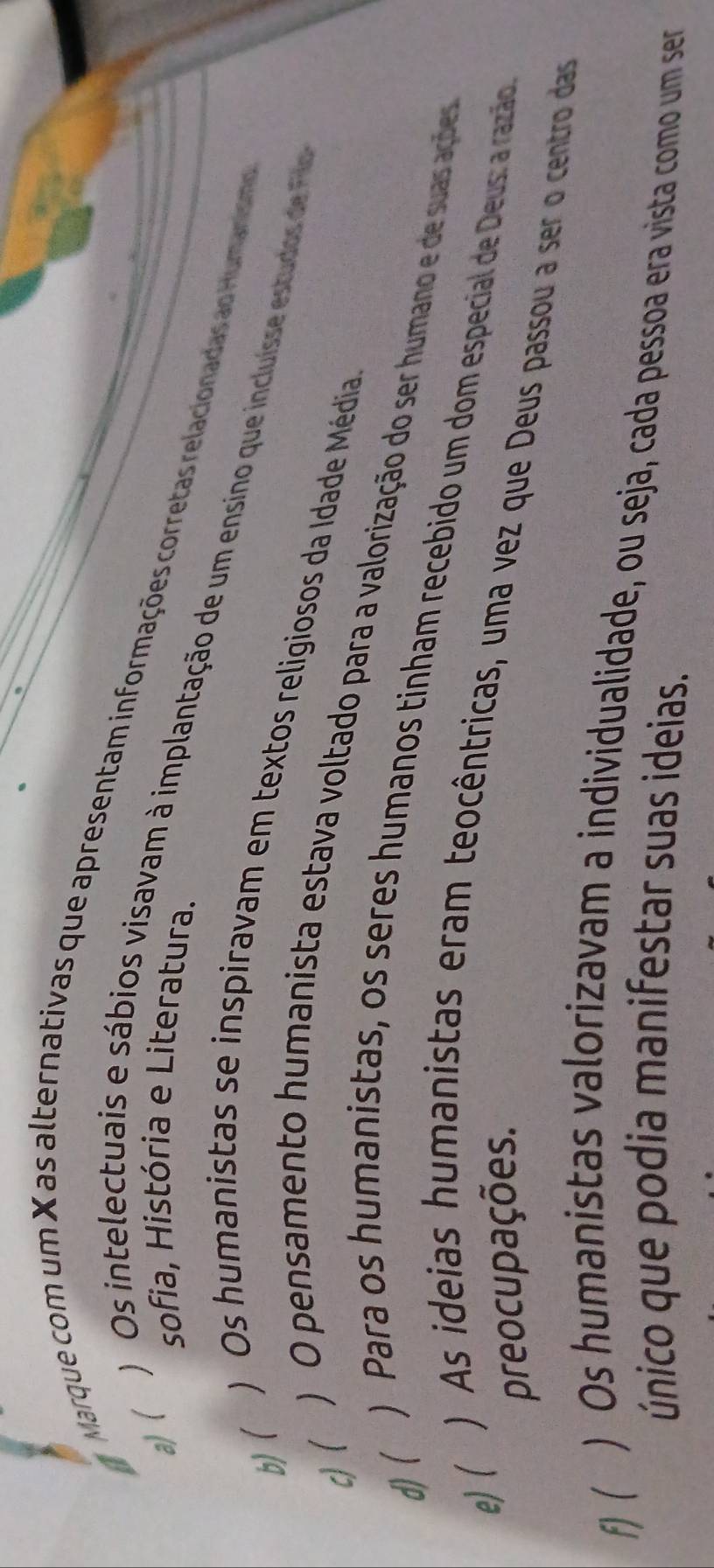 Marque com um X as alternativas que apresentam informações corretas relacionadas ao Humanismo
a) (
sofia, História e Literatura.
) Os intelectuais e sábios visavam à implantação de um ensino que incluisse estudos de Fl
b)( ) Os humanistas se inspiravam em textos religiosos da Idade Média
c)( ) O pensamento humanista estava voltado para a valorização do ser humano e de suas ações
d)( ) Para os humanistas, os seres humanos tinham recebido um dom especial de Deus: a razão
preocupações.
e) ( ) As ideias humanistas eram teocêntricas, uma vez que Deus passou a ser o centro das
f)( ) Os humanistas valorizavam a individualidade, ou seja, cada pessoa era vista como um ser
único que podia manifestar suas ideias.