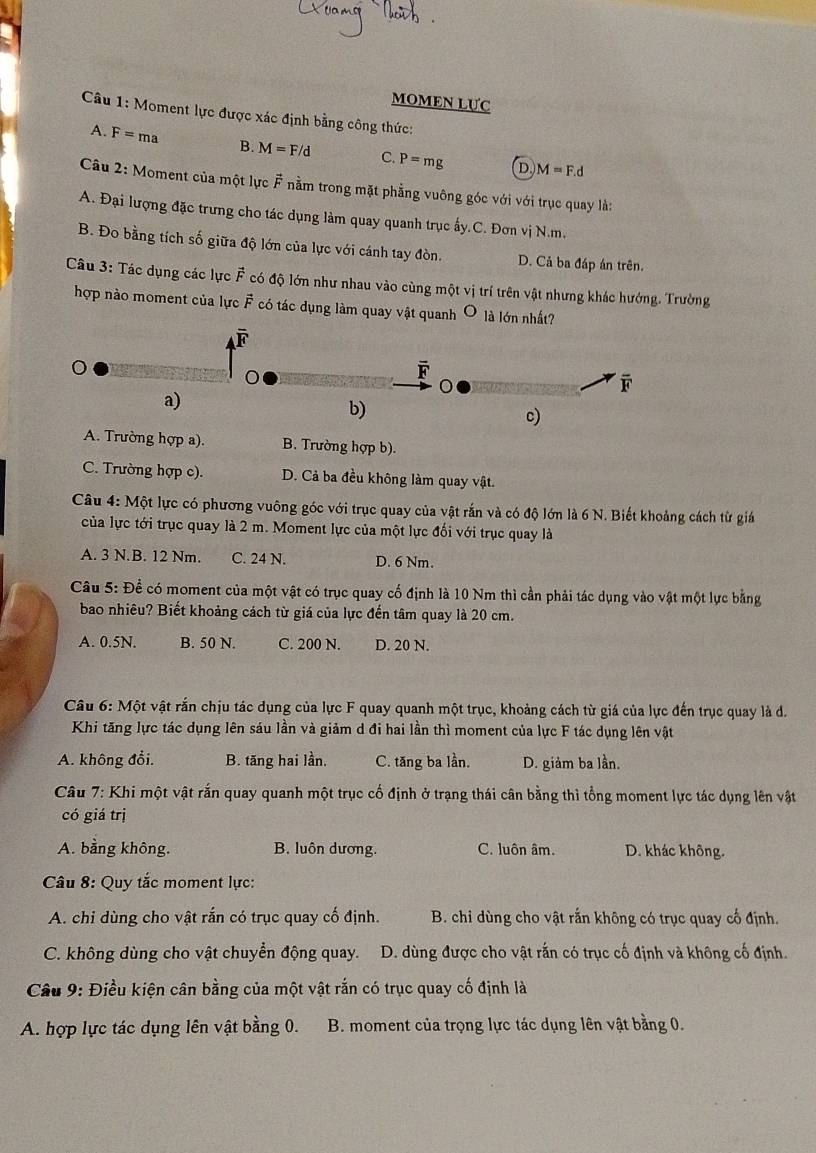 MOMEN LUC
Câu 1: Moment lực được xác định bằng công thức:
A. F= ma B. M=F/d C. P=mg D.)M=F.d
Câu 2: Moment của một lực # nằm trong mặt phẳng vuông góc với với trục quay là:
A. Đại lượng đặc trưng cho tác dụng làm quay quanh trục ấy.C. Đơn vị N.m.
B. Đo bằng tích số giữa độ lớn của lực với cánh tay đòn. D. Cả ba đáp án trên.
Câu 3: Tác dụng các lực vector F có độ lớn như nhau vào cùng một vị trí trên vật nhưng khác hướng. Trường
hợp nào moment của lực vector F có tác dụng làm quay vật quanh O là lớn nhất?
F
C
F
a)
b)
c)
A. Trường hợp a). B. Trường hợp b).
C. Trường hợp c). D. Cả ba đều không làm quay vật.
Câu 4: Một lực có phương vuông góc với trục quay của vật rắn và có độ lớn là 6 N. Biết khoảng cách từ giá
của lực tới trục quay là 2 m. Moment lực của một lực đối với trục quay là
A. 3 N.B. 12 Nm. C. 24 N. D. 6 Nm.
Câu 5: Để có moment của một vật có trục quay cố định là 10 Nm thì cần phải tác dụng vào vật một lực bằng
bao nhiêu? Biết khoảng cách từ giá của lực đến tâm quay là 20 cm.
A. 0.5N. B. 50 N. C. 200 N. D. 20 N.
Câu 6: Một vật rắn chịu tác dụng của lực F quay quanh một trục, khoảng cách từ giá của lực đến trục quay là đ.
Khi tăng lực tác dụng lên sáu lần và giảm d đi hai lần thì moment của lực F tác dụng lên vật
A. không đổi. B. tăng hai lần, C. tăng ba lần. D. giảm ba lần.
Câu 7: Khi một vật rắn quay quanh một trục cố định ở trạng thái cân bằng thì tổng moment lực tác dụng lên vật
có giá trị
A. bằng không. B. luôn dương. C. luôn âm. D. khác không.
Câu 8: Quy tắc moment lực:
A. chi dùng cho vật rắn có trục quay cố định. B. chỉ dùng cho vật rắn không có trục quay cổ định.
C. không dùng cho vật chuyển động quay. D. dùng được cho vật rắn có trục cố định và không cố định.
Câu 9: Điều kiện cân bằng của một vật rắn có trục quay cố định là
A. hợp lực tác dụng lên vật bằng 0. B. moment của trọng lực tác dụng lên vật bằng 0.