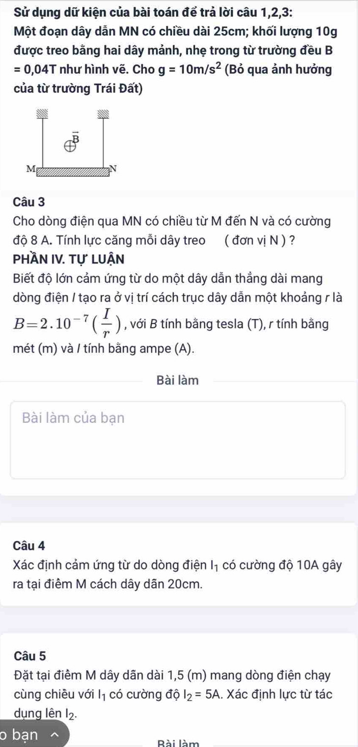 Sử dụng dữ kiện của bài toán để trả lời câu 1, 2, 3 : 
Một đoạn dây dẫn MN có chiều dài 25cm; khối lượng 10g
được treo bằng hai dây mảnh, nhẹ trong từ trường đều B
=0,04T như hình vẽ. Cho g=10m/s^2 (Bỏ qua ảnh hưởng 
của từ trường Trái Đất) 
Câu 3 
Cho dòng điện qua MN có chiều từ M đến N và có cường 
độ 8 A. Tính lực căng mỗi dây treo ( đơn vị N ) ? 
PhầN IV. tự lUận 
Biết độ lớn cảm ứng từ do một dây dẫn thẳng dài mang 
dòng điện / tạo ra ở vị trí cách trục dây dẫn một khoảng r là
B=2.10^(-7)( I/r ) , với B tính bằng tesla (T), r tính bằng 
mét (m) và / tính bằng ampe (A). 
Bài làm 
Bài làm của bạn 
Câu 4 
Xác định cảm ứng từ do dòng điện I₁ có cường độ 10A gây 
ra tại điểm M cách dây dãn 20cm. 
Câu 5 
Đặt tại điểm M dây dãn dài 1,5 (m) mang dòng điện chạy 
cùng chiều với l_1 có cường độ I_2=5A.. Xác định lực từ tác 
dụng lên I2. 
o bạn 
Bài làm