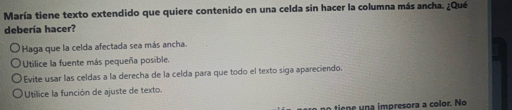 María tiene texto extendido que quiere contenido en una celda sin hacer la columna más ancha. ¿Qué
debería hacer?
Haga que la celda afectada sea más ancha.
Utilice la fuente más pequeña posible.
Evite usar las celdas a la derecha de la celda para que todo el texto siga apareciendo.
Utilice la función de ajuste de texto.
o no tiene una impresora a color. No