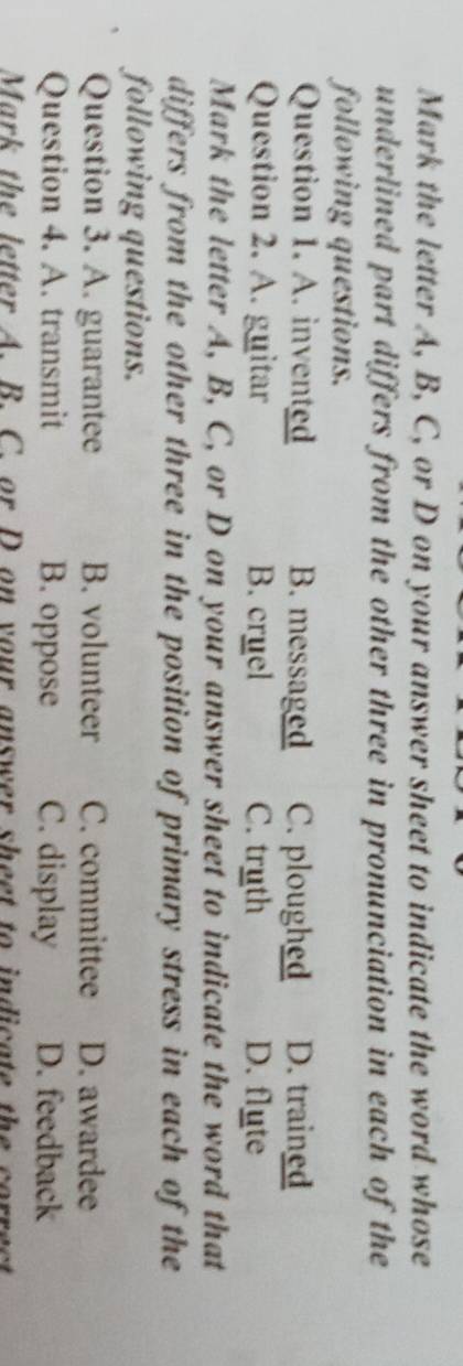 Mark the letter A, B, C, or D on your answer sheet to indicate the word whose
underlined part differs from the other three in pronunciation in each of the
following questions.
Question 1. A. invented B. messaged C. ploughed D. trained
Question 2. A. guitar B. cruel C. truth D. flute
Mark the letter A, B, C, or D on your answer sheet to indicate the word that
differs from the other three in the position of primary stress in each of the
following questions.
Question 3. A. guarantee B. volunteer C. committee D. awardee
Question 4. A. transmit B. oppose C. display D. feedback
Mark the letter A. B. C. or D on your answer sheet to indicate the correct