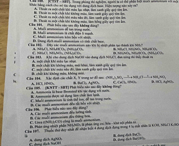 Cầu 100.' [CTST - SBT]. Trong phòng thí nghiệm, người ta có thể phân biệt muồi ammonium với một
khác bằng cách cho nó tác dụng với dung dịch base. Hiện tượng nào xảy ra?
A. Thoát ra một chất khí màu lục nhạt, làm xanh giấy quỹ tím ẩm.
B. Thoát ra một chất khí không màu, làm xanh giảy quỹ tím ẩm.
C. Thoát ra một chất khí màu nâu đỏ, làm xanh giấy quỷ tím âm.
D. Thoát ra một chất khí không màu, làm hồng giấy quỹ tím ẩm.
Câu 101. Phát biểu nào sau đây không đủng?
A. Muối ammonium dễ tan trong nước.
B. Muối ammonium là chất điện lì mạnh.
C. Muối ammonium kém bền với nhiệt.
D. Dung dịch muối ammonium có tính chất base.
Câu 102. Dãy các muối ammonium nào khi bị nhiệt phân tạo thành khí NH₃?
NH_4Cl,NILHCO_3,(NH_4)_2CO_3. B. NH_4Cl,NH_4NO_3,NH_4HCO_3.
C. NH_4Cl,NH_4NO_3,(NH_4)_2CO_3. D. NH_4NO_3,NH_4HCO_3,(NH_4)_2CO_3.
Câu 103. Khi cho dung dịch NaOH vào dung dịch NH₄Cl, đun nóng thì thầy thoát ra
F A. một chất khí mẫu lục nhạt.
B. một chất khí không màu, mùi khai, làm xanh giấy quỹ tím ấm.
C. một chất khí màu nâu đô, làm xanh giấy quỹ tím ẩm.
C D. chất khí không màu, không mùi.
h Câu 104, Xác định các chất X, Y trong sơ đồ sau: (NH_4)_2SO_4to NH_4Clto NH_4NO_3
A. HCl,HNO_3. B. BaCl_2. AgNO_3. C. CaCl_2,HNO_3. D. HCl, AgNO_3.
Câu 105. |KN| r-si BT] Phát biểu nào sau dây không đúng?
A. Ammonia là base Bronsted khi tác dụng với nước.
B. Ammonia được sử dụng làm chất làm lạnh.
C. Muối ammonium là tinh thể ion, dễ tan trong nước.
D. Các muối ammonium đều rất bền với nhiệt.
Câu 106. Phát biểu nào sau đây đúng?
A. Các muối ammonium đều lưỡng tính.
B. Các muối ammonium đều thăng hoa.
C. Urea ((NH_2)_2CO) cũng là muối ammonium.
D. Phân ứng nhiệt phân h NH_4NO_3 là phản ứng oxỉ hóa - khử nội phản tứ.
Câu 107. Thuốc thứ duy nhất đễ nhận biết 4 dung dịch đựng trong 4 lọ mất nhãn là KOH, NH.CI K: sc
là B. dung dịch BaCl_2.
A. dung dịch AgNO_3
C, dung dịch NaOH. D. dung địch Ba(OH)₂.