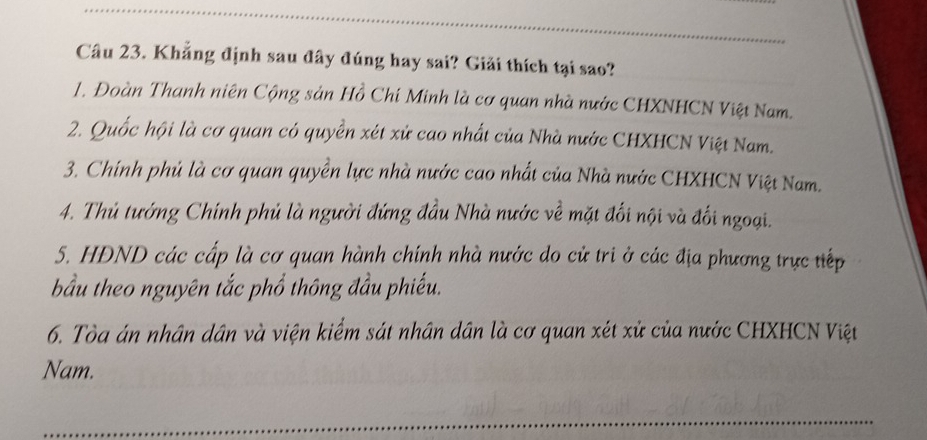 Khẳng định sau đây đúng hay sai? Giải thích tại sao?
1. Đoàn Thanh niên Cộng sản Hồ Chí Minh là cơ quan nhà nước CHXNHCN Việt Nam.
2. Quốc hội là cơ quan có quyền xét xử cao nhất của Nhà nước CHXHCN Việt Nam.
3. Chính phủ là cơ quan quyền lực nhà nước cao nhất của Nhà nước CHXHCN Việt Nam.
4. Thủ tướng Chính phủ là người đứng đầu Nhà nước về mặt đối nội và đối ngoại.
5. HDND các cấp là cơ quan hành chính nhà nước do cử tri ở các địa phương trực tiếp
bầu theo nguyên tắc phổ thông đầu phiếu.
6. Tòa án nhân dân và viện kiểm sát nhân dân là cơ quan xét xử của nước CHXHCN Việt
Nam.