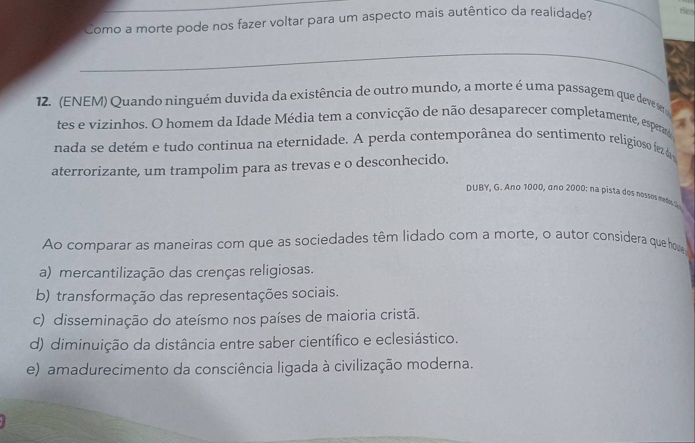 Como a morte pode nos fazer voltar para um aspecto mais autêntico da realidade?
rico
_
12. (ENEM) Quando ninguém duvida da existência de outro mundo, a morte é uma passagem que deve ser
tes e vizinhos. O homem da Idade Média tem a convicção de não desaparecer completamente, esperam
nada se detém e tudo continua na eternidade. A perda contemporânea do sentimento religioso fez da
aterrorizante, um trampolim para as trevas e o desconhecido.
DUBY, G. Ano 1000, ano 2000 : n a pista dos nossos medos. 
Ao comparar as maneiras com que as sociedades têm lidado com a morte, o autor considera que houve
a) mercantilização das crenças religiosas.
b) transformação das representações sociais.
c) disseminação do ateísmo nos países de maioria cristã.
d) diminuição da distância entre saber científico e eclesiástico.
e) amadurecimento da consciência ligada à civilização moderna.