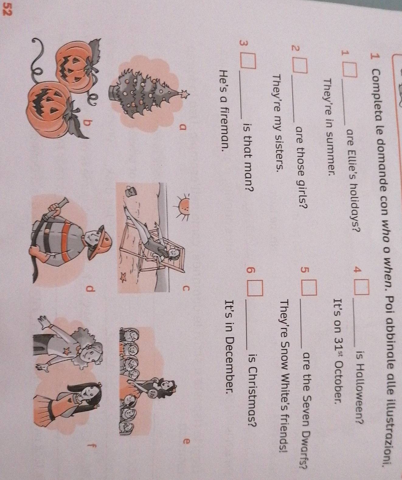 Completa le domande con who o when. Poi abbinale alle illustrazioni. 
1 _are Ellie's holidays? 4_ 
is Halloween? 
It's on 31^(st) October. 
They're in summer. 
2 _are those girls? 5 _ 
are the Seven Dwarfs? 
They're my sisters. 
They're Snow White's friends! 
3 
_ 
is that man? 6 _ 
is Christmas? 
He's a fireman. It's in December. 
a
52