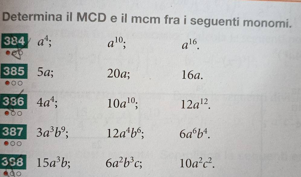 Determina il MCD e il mcm fra i seguenti monomi. 
384 a^4; a^(10); a^(16). 
385 5a; 20a; 16a. 
386 4a^4; 10a^(10) C 12a^(12). 
387 3a^3b^9; 12a^4b^6;
6a^6b^4. 
3S8 15a^3b 6a^2b^3c; 10a^2c^2.