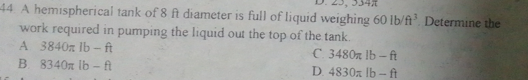 25, 354
44. A hemispherical tank of 8 ft diameter is full of liquid weighing 601b/ft^3 Determine the
work required in pumping the liquid out the top of the tank.
A 3840π 1b-ft
C. 3480π lb-ft
B. 8340π lb-ft D. 4830π lb-ft