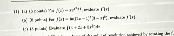 (1) (a) (8 points) For f(x)=xe^(x^2)+1 , evaluate f'(x). 
(b) (8 points) For f(x)=ln ((2x-1)^3(3-x)^5) , evaluate f'(x). 
(c) (8 points) Evaluate ∈t (3+2x+5x^(frac 3)2)dx. 
e solid of revolution achieved by rotating the fu