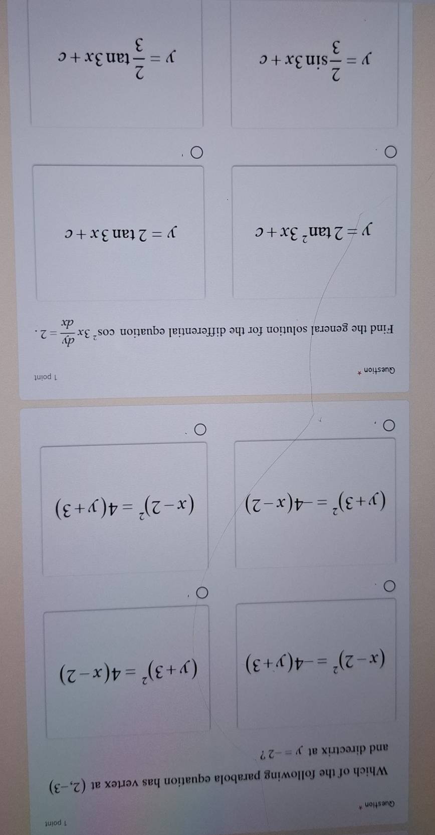 Question *
Which of the following parabola equation has vertex at (2,-3)
and directrix at y=-2 ？
(x-2)^2=-4(y+3) (y+3)^2=4(x-2)
(y+3)^2=-4(x-2) (x-2)^2=4(y+3)
1 point
Question *
Find the general solution for the differential equation cos^23x dy/dx =2.
y=2tan^23x+c
y=2tan 3x+c
y= 2/3 sin 3x+c
y= 2/3 tan 3x+c