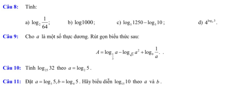 Tính: 
a) log _2 1/64  b) log 1000. c) log _51250-log _510 d) 4^(log _2)3. 
Câu 9: Cho a là một số thực dương. Rút gọn biểu thức sau:
A=log _ 1/3 a-log _sqrt(3)a^2+log _9 1/a .. 
Câu 10: Tính log _2532 theo a=log _25. 
Câu 11: Đặt a=log _35, b=log _45. Hãy biểu diễn log _1510 theo a và b.