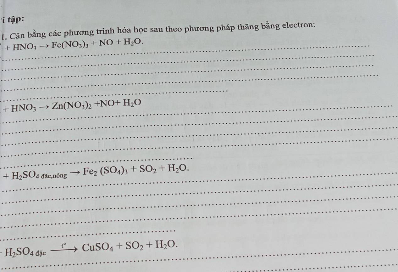 tập: 
1. Cân bằng các phương trình hóa học sau theo phương pháp thăng bằng electron: 
_ 
_ +HNO_3to Fe(NO_3)_3+NO+H_2O. 
_ 
_ 
_ 
_ 
_ +HNO_3to Zn(NO_3)_2+NO+H_2O
_ 
_ 
_ 
_ 
_ +H_2SO_4dac,n6ngto Fe_2(SO_4)_3+SO_2+H_2O. 
_ 
_ 
_
H_2SO_4dacxrightarrow t°CuSO_4+SO_2+H_2O. _ 
_ 
_