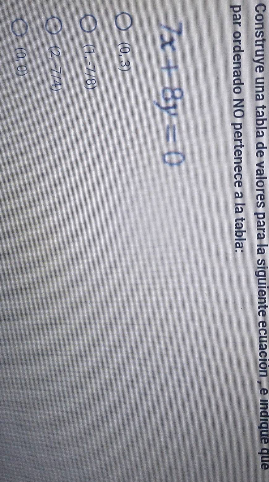 Construye una tabla de valores para la siguiente ecuación , é indique que
par ordenado NO pertenece a la tabla:
7x+8y=0
(0,3)
(1,-7/8)
(2,-7/4)
(0,0)